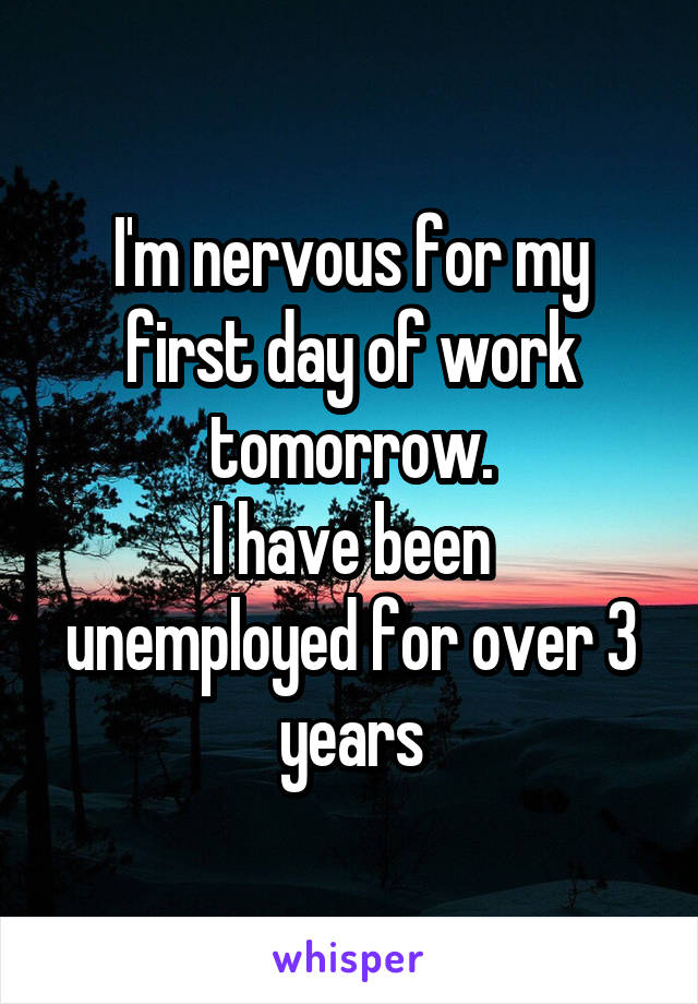 I'm nervous for my first day of work tomorrow.
I have been unemployed for over 3 years
