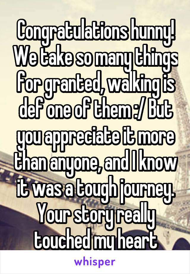 Congratulations hunny! We take so many things for granted, walking is def one of them :/ But you appreciate it more than anyone, and I know it was a tough journey. Your story really touched my heart