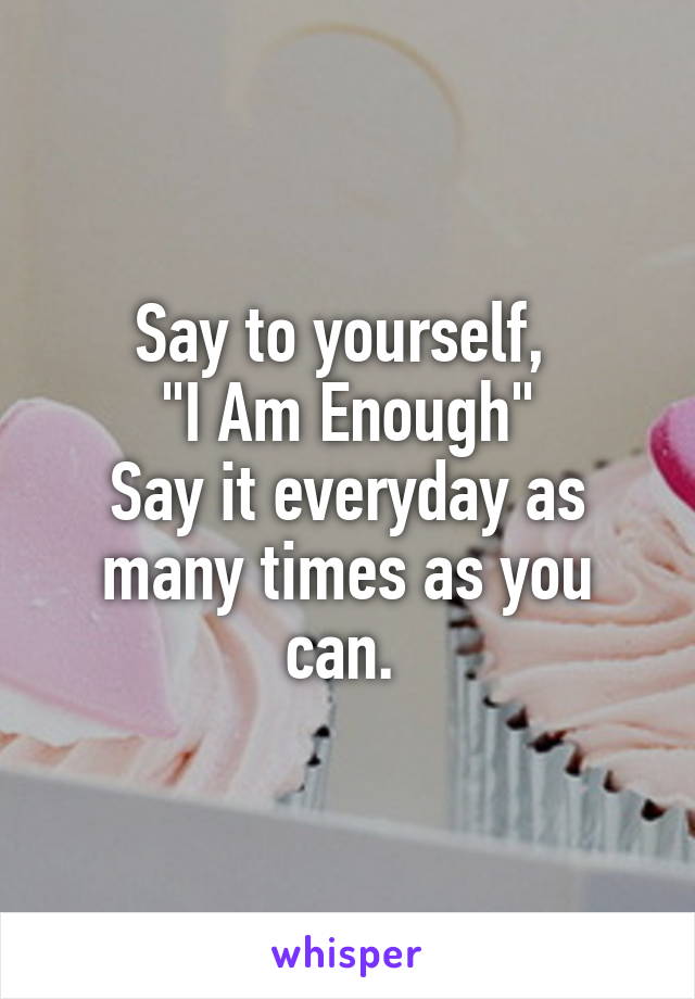 Say to yourself, 
"I Am Enough"
Say it everyday as many times as you can. 