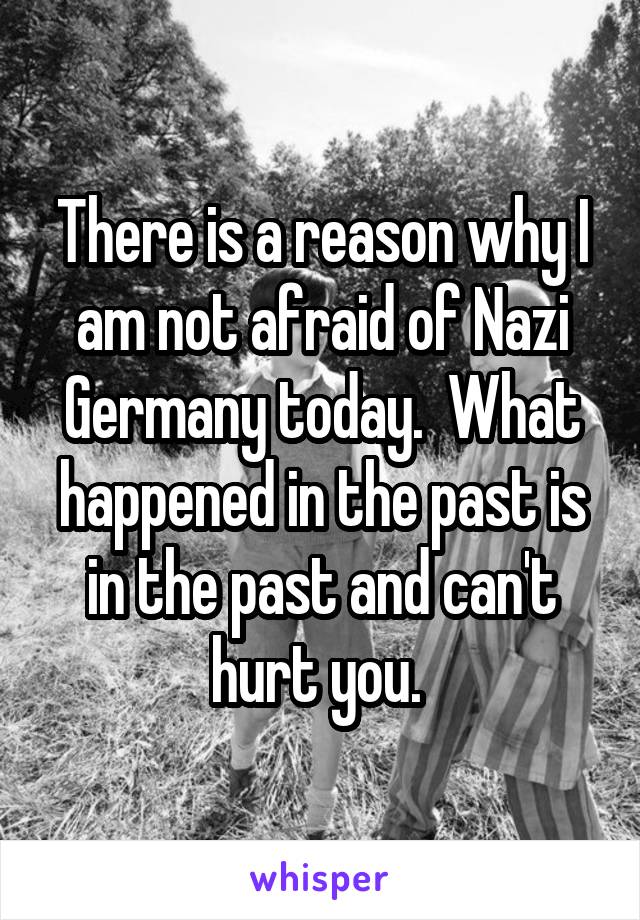 There is a reason why I am not afraid of Nazi Germany today.  What happened in the past is in the past and can't hurt you. 