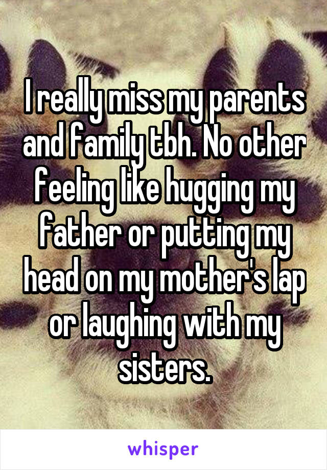 I really miss my parents and family tbh. No other feeling like hugging my father or putting my head on my mother's lap or laughing with my sisters.