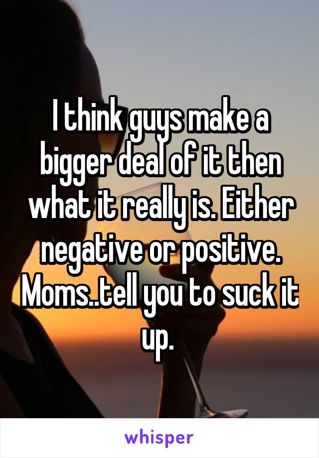 I think guys make a bigger deal of it then what it really is. Either negative or positive. Moms..tell you to suck it up. 