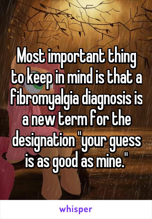 Most important thing to keep in mind is that a fibromyalgia diagnosis is a new term for the designation "your guess is as good as mine."