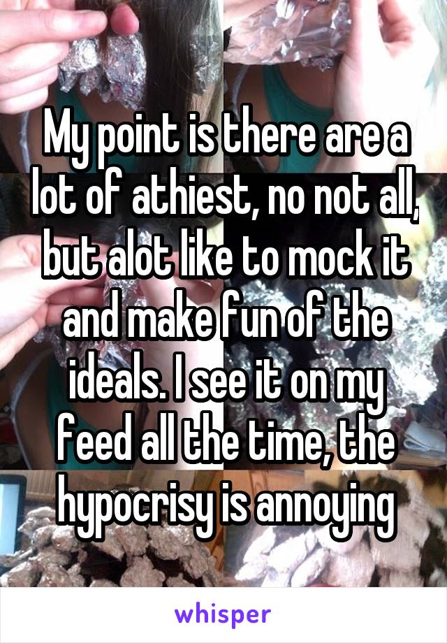 My point is there are a lot of athiest, no not all, but alot like to mock it and make fun of the ideals. I see it on my feed all the time, the hypocrisy is annoying