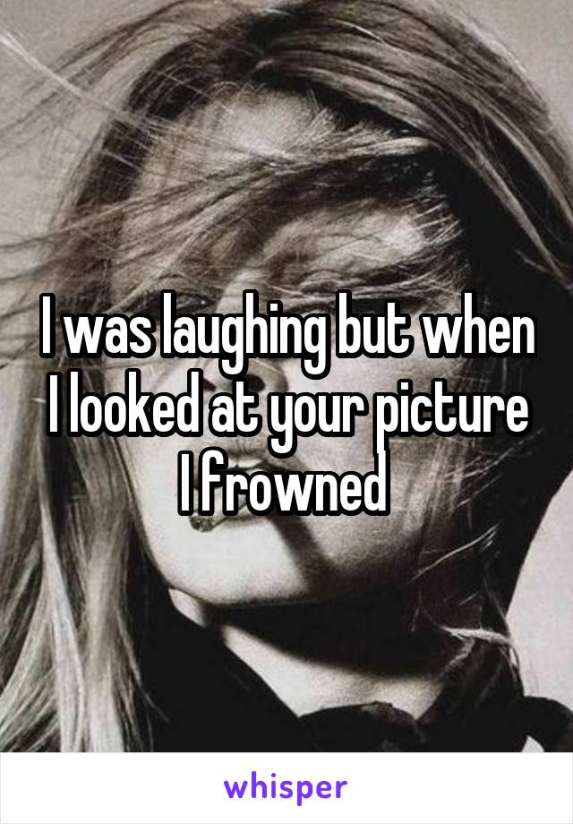 I was laughing but when I looked at your picture I frowned 
