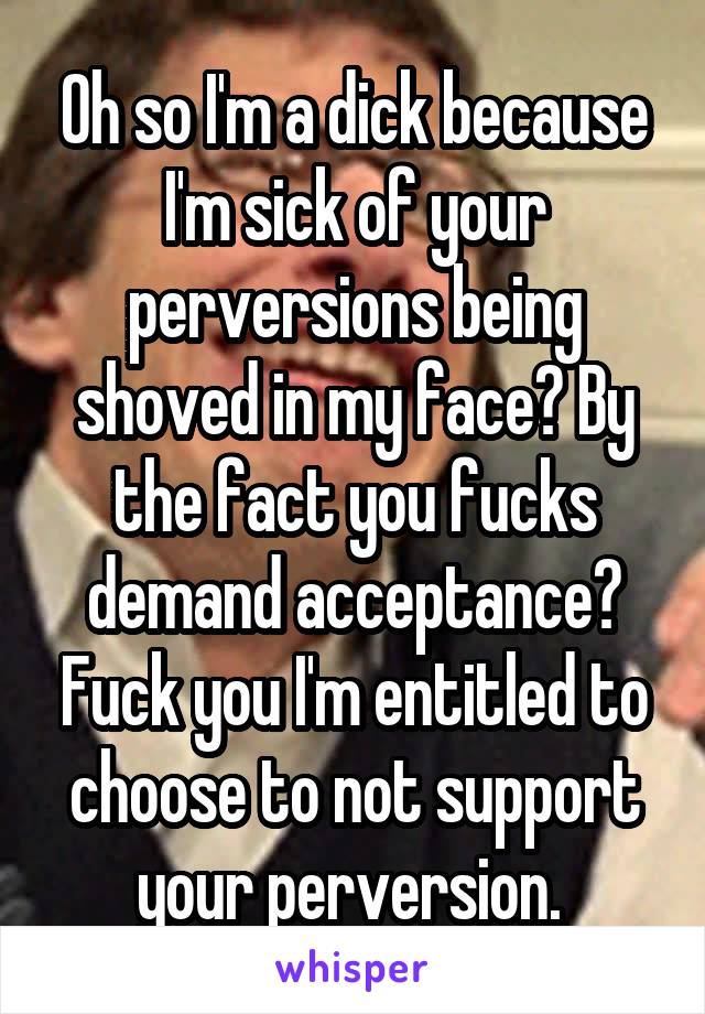 Oh so I'm a dick because I'm sick of your perversions being shoved in my face? By the fact you fucks demand acceptance? Fuck you I'm entitled to choose to not support your perversion. 