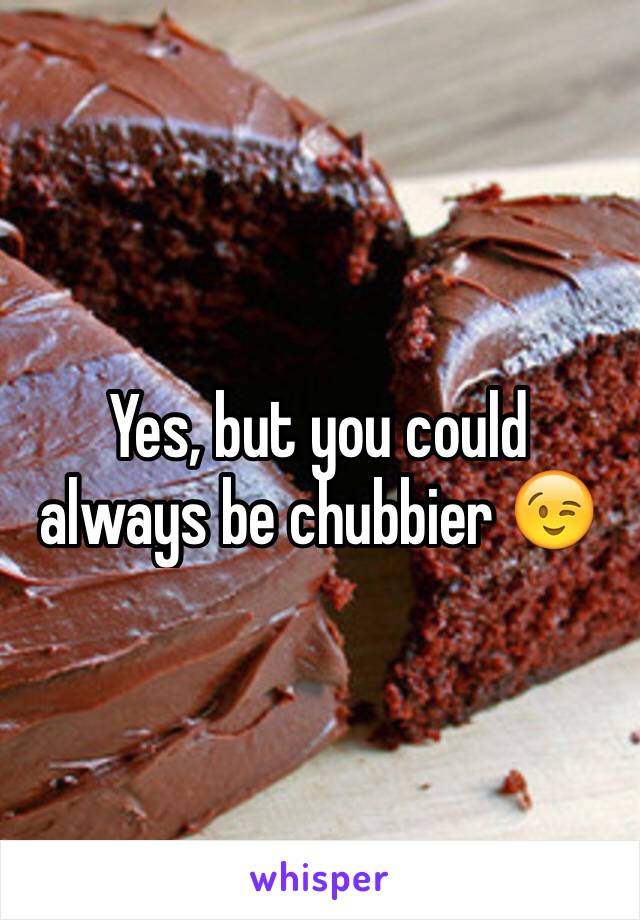 Yes, but you could always be chubbier 😉