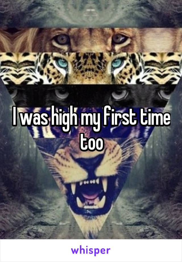 I was high my first time too