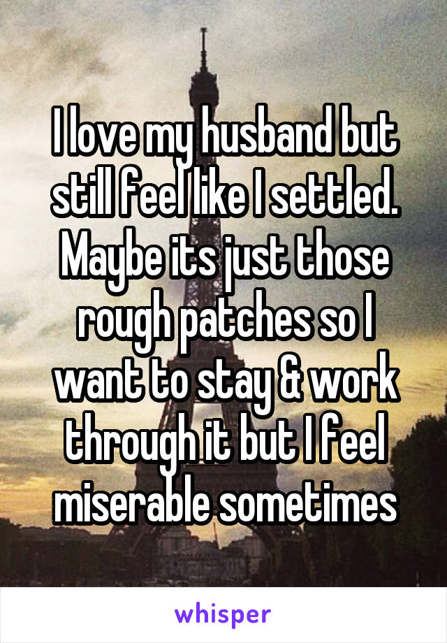 I love my husband but still feel like I settled. Maybe its just those rough patches so I want to stay & work through it but I feel miserable sometimes