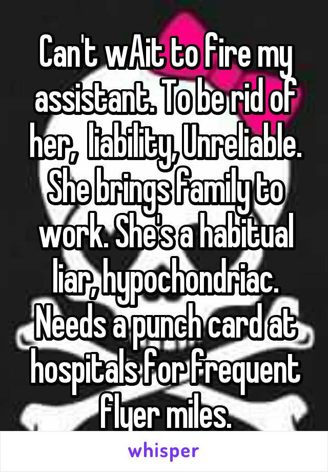 Can't wAit to fire my assistant. To be rid of her,  liability, Unreliable. She brings family to work. She's a habitual liar, hypochondriac. Needs a punch card at hospitals for frequent flyer miles.
