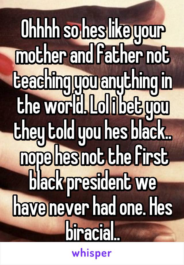 Ohhhh so hes like your mother and father not teaching you anything in the world. Lol i bet you they told you hes black..  nope hes not the first black president we have never had one. Hes biracial..