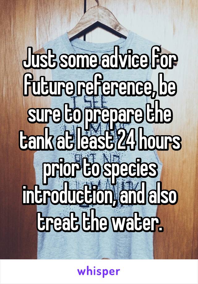 Just some advice for future reference, be sure to prepare the tank at least 24 hours prior to species introduction, and also treat the water.