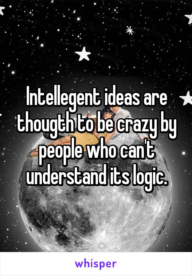Intellegent ideas are thougth to be crazy by people who can't understand its logic.