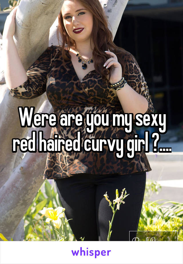 Were are you my sexy red haired curvy girl ?....