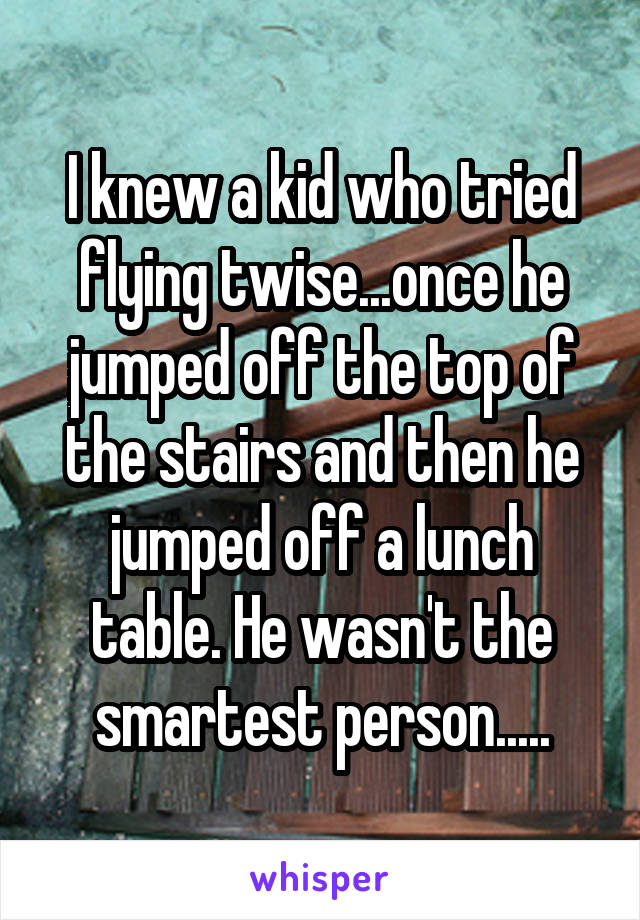 I knew a kid who tried flying twise...once he jumped off the top of the stairs and then he jumped off a lunch table. He wasn't the smartest person.....