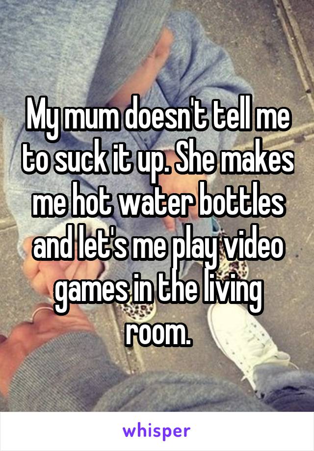 My mum doesn't tell me to suck it up. She makes me hot water bottles and let's me play video games in the living room.