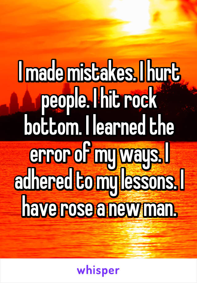 I made mistakes. I hurt people. I hit rock bottom. I learned the error of my ways. I adhered to my lessons. I have rose a new man.