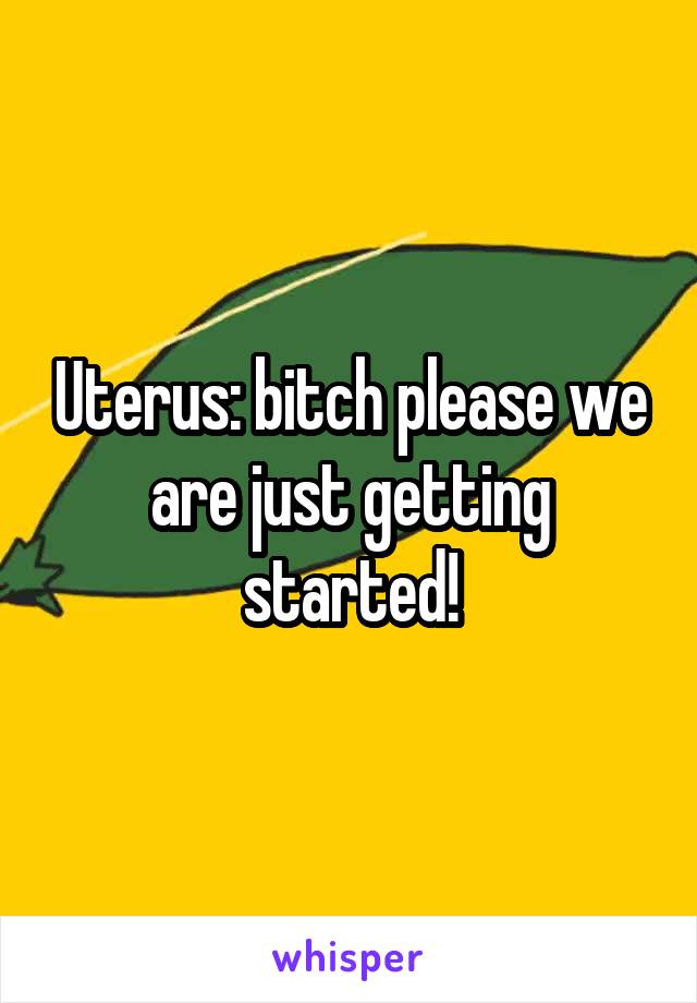 Uterus: bitch please we are just getting started!