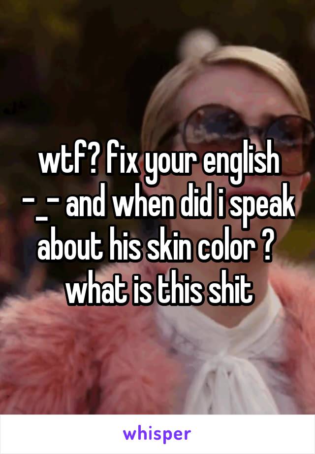 wtf? fix your english -_- and when did i speak about his skin color ? 
what is this shit