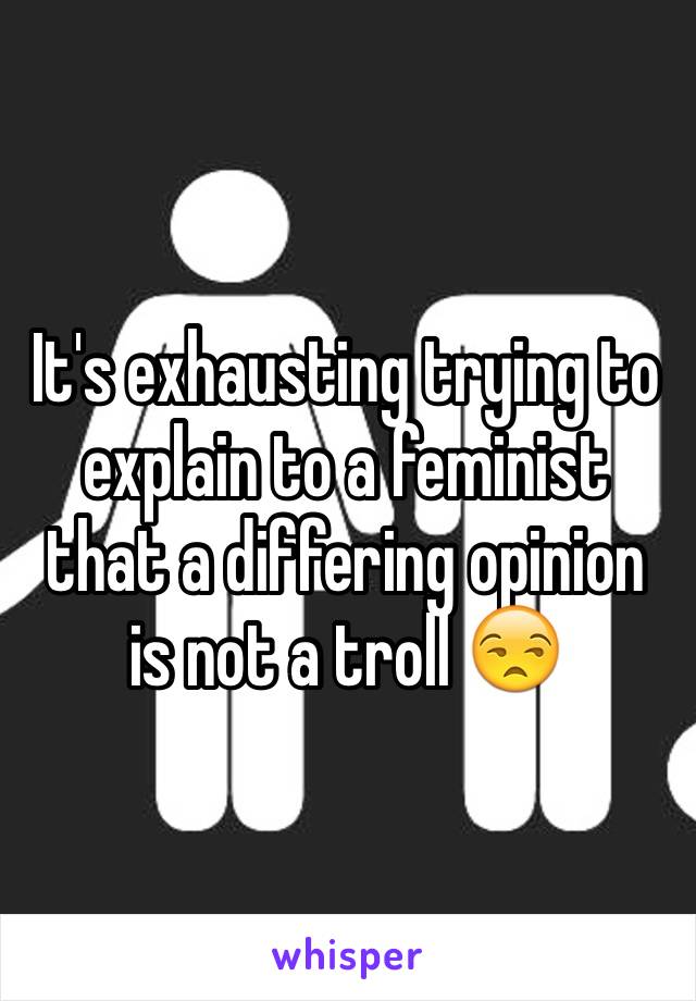 It's exhausting trying to explain to a feminist that a differing opinion is not a troll 😒