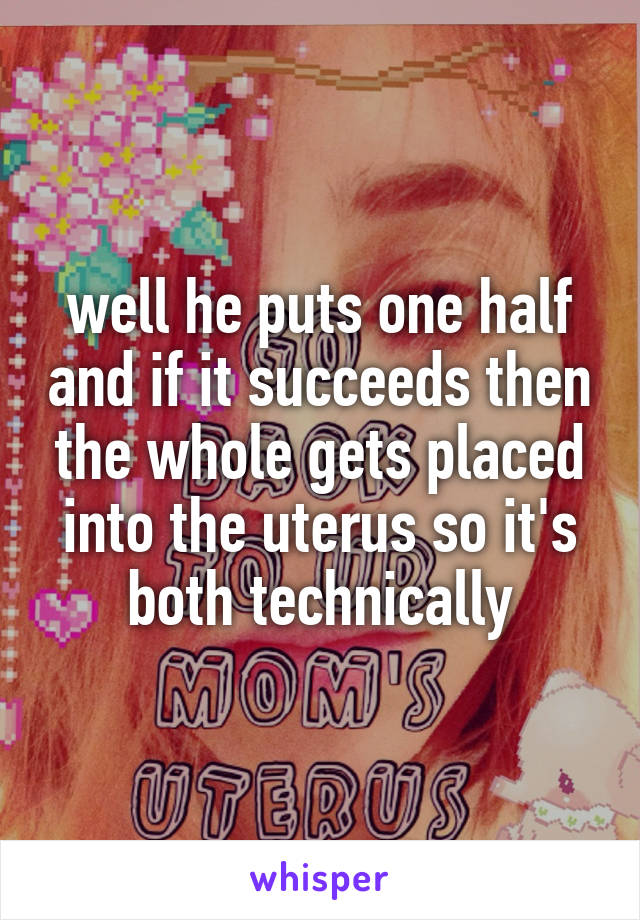 well he puts one half and if it succeeds then the whole gets placed into the uterus so it's both technically