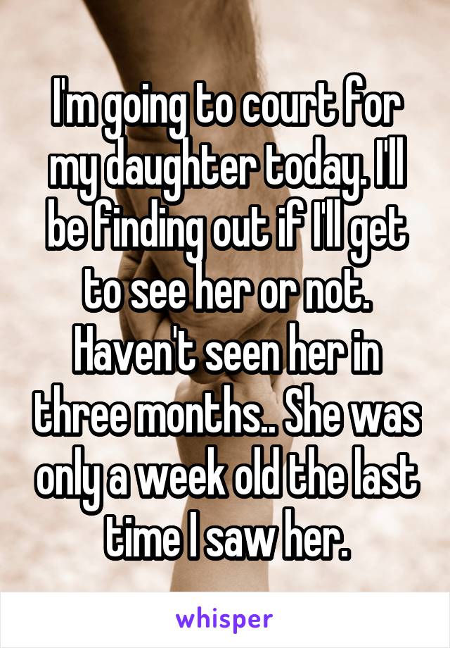 I'm going to court for my daughter today. I'll be finding out if I'll get to see her or not. Haven't seen her in three months.. She was only a week old the last time I saw her.