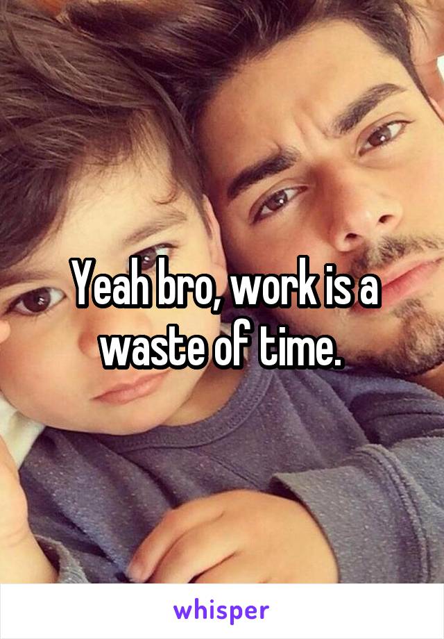 Yeah bro, work is a waste of time. 
