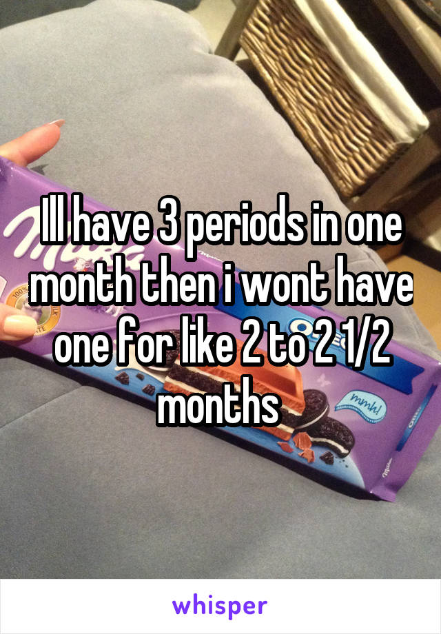 Ill have 3 periods in one month then i wont have one for like 2 to 2 1/2 months 