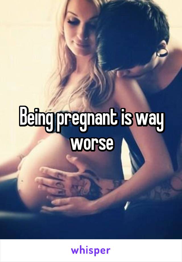 Being pregnant is way worse