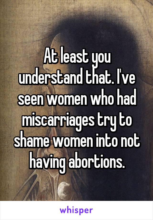 At least you understand that. I've seen women who had miscarriages try to shame women into not having abortions.