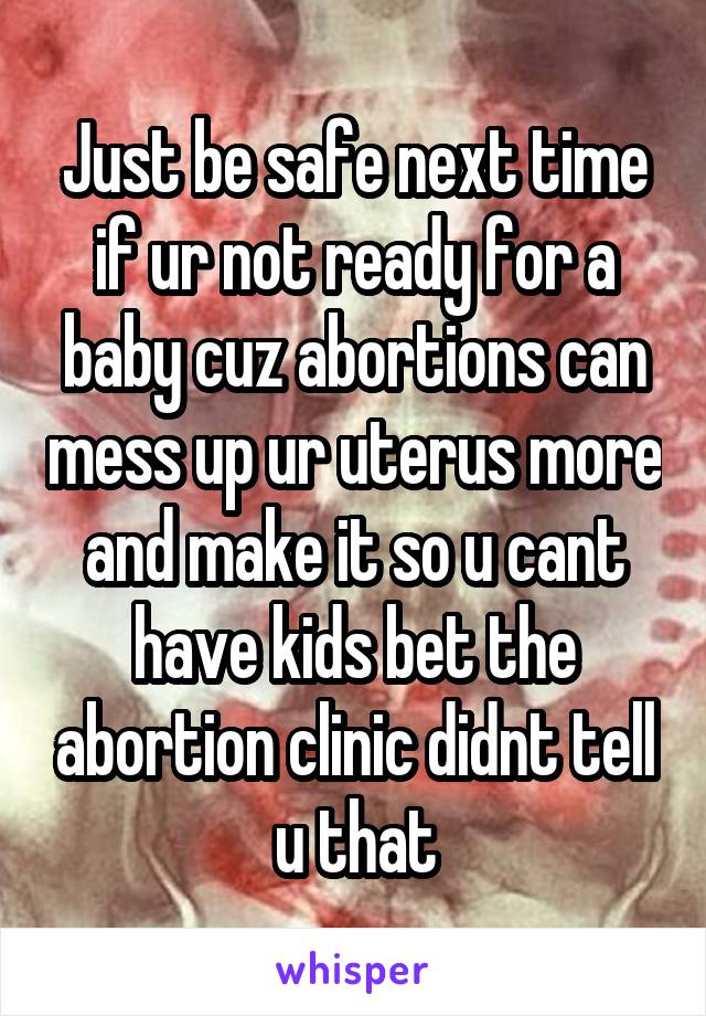 Just be safe next time if ur not ready for a baby cuz abortions can mess up ur uterus more and make it so u cant have kids bet the abortion clinic didnt tell u that