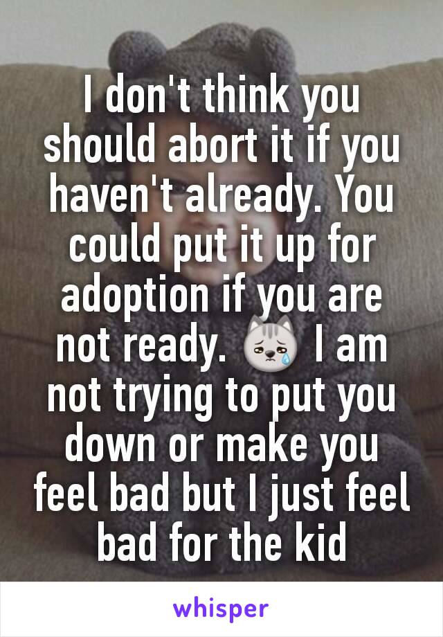 I don't think you should abort it if you haven't already. You could put it up for adoption if you are not ready. 😿 I am not trying to put you down or make you feel bad but I just feel bad for the kid