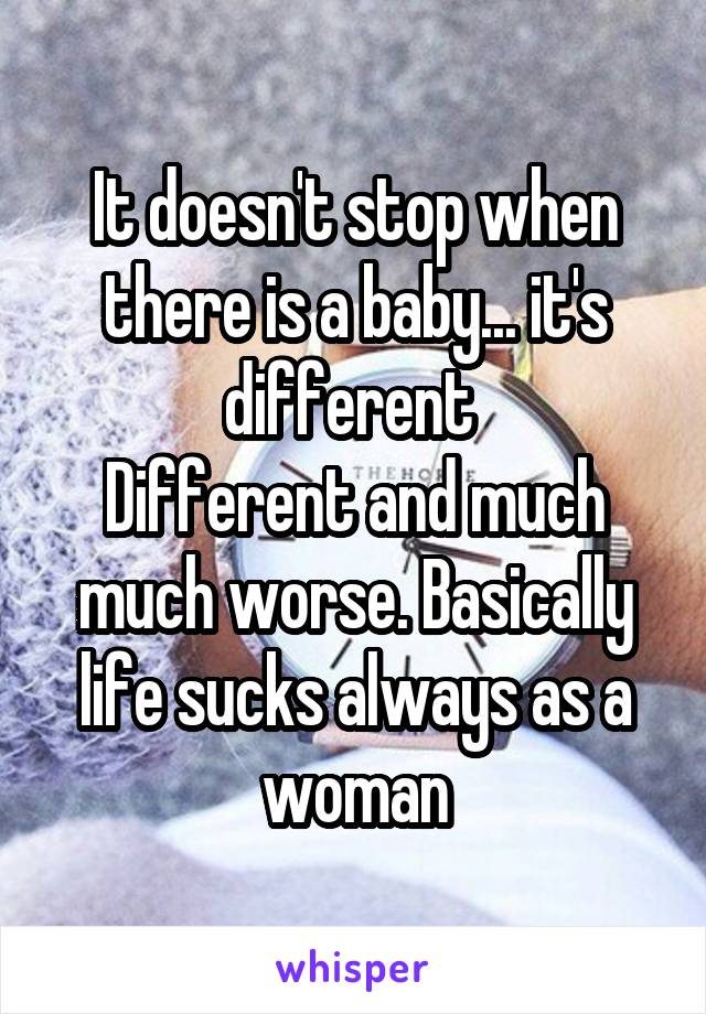 It doesn't stop when there is a baby... it's different 
Different and much much worse. Basically life sucks always as a woman