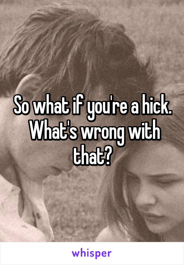 So what if you're a hick.  What's wrong with that?