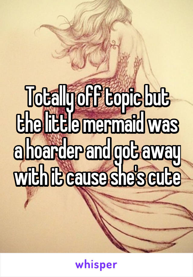 Totally off topic but the little mermaid was a hoarder and got away with it cause she's cute