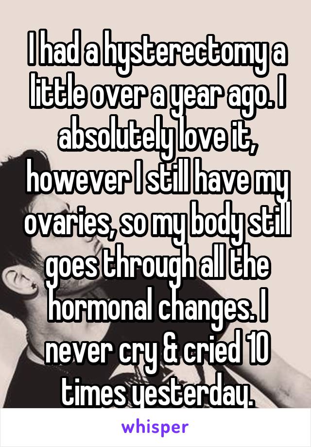 I had a hysterectomy a little over a year ago. I absolutely love it, however I still have my ovaries, so my body still goes through all the hormonal changes. I never cry & cried 10 times yesterday.