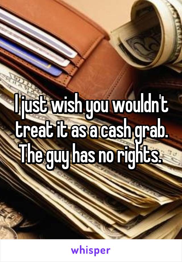 I just wish you wouldn't treat it as a cash grab. The guy has no rights. 