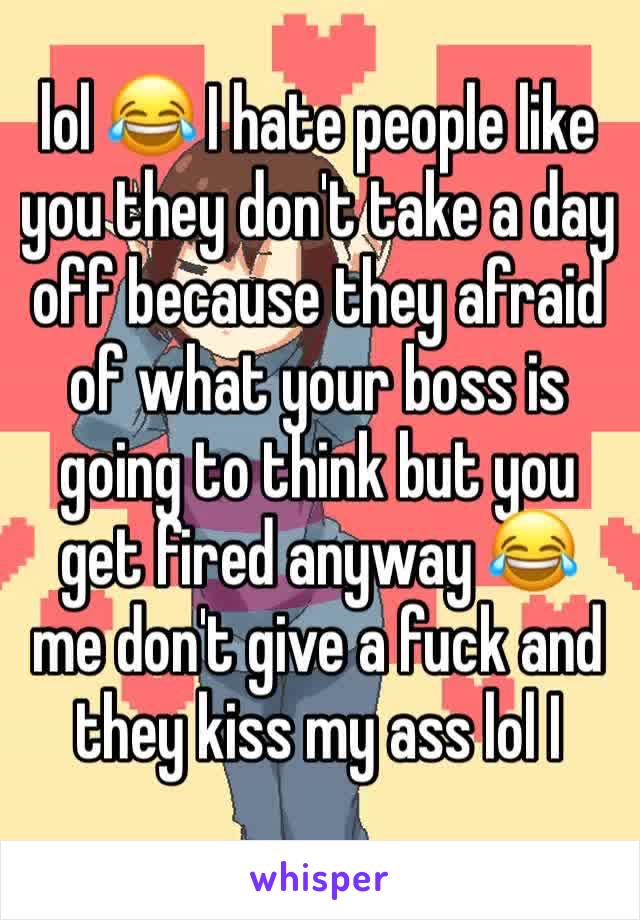 lol 😂 I hate people like you they don't take a day off because they afraid of what your boss is going to think but you get fired anyway 😂  me don't give a fuck and they kiss my ass lol I 