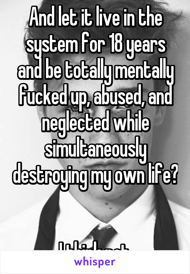 And let it live in the system for 18 years and be totally mentally fucked up, abused, and neglected while simultaneously destroying my own life? 

I think not.