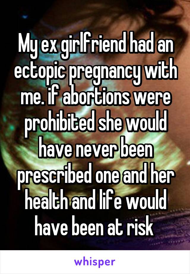 My ex girlfriend had an ectopic pregnancy with me. if abortions were prohibited she would have never been prescribed one and her health and life would have been at risk 