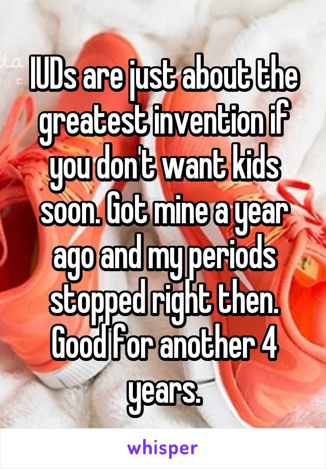 IUDs are just about the greatest invention if you don't want kids soon. Got mine a year ago and my periods stopped right then. Good for another 4 years.