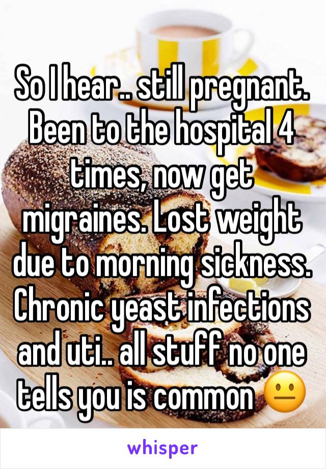 So I hear.. still pregnant. Been to the hospital 4 times, now get migraines. Lost weight due to morning sickness. Chronic yeast infections and uti.. all stuff no one tells you is common 😐