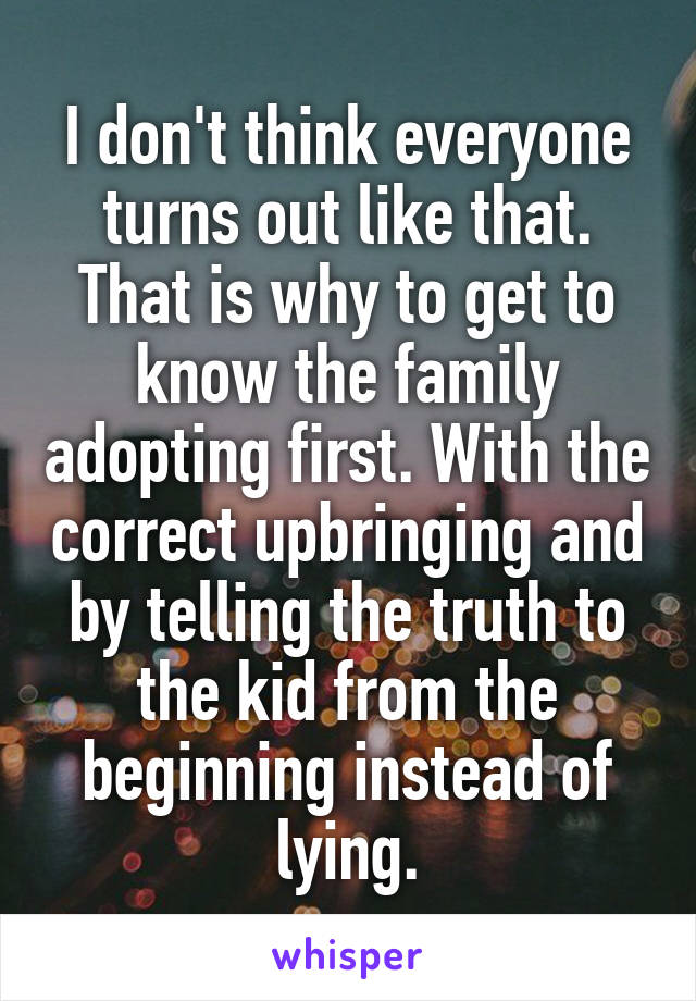 I don't think everyone turns out like that. That is why to get to know the family adopting first. With the correct upbringing and by telling the truth to the kid from the beginning instead of lying.