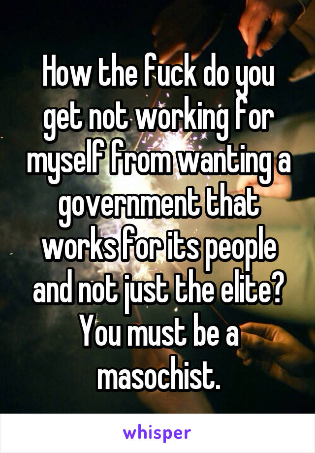 How the fuck do you get not working for myself from wanting a government that works for its people and not just the elite? You must be a masochist.