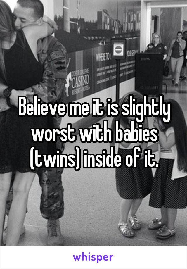 Believe me it is slightly worst with babies (twins) inside of it.