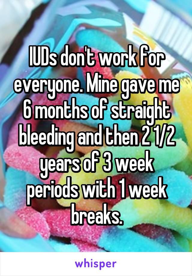 IUDs don't work for everyone. Mine gave me 6 months of straight bleeding and then 2 1/2 years of 3 week periods with 1 week breaks.