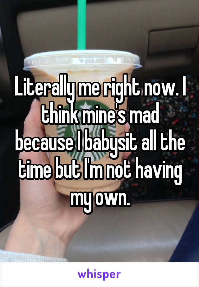 Literally me right now. I think mine's mad because I babysit all the time but I'm not having my own.