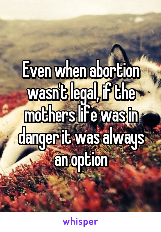 Even when abortion wasn't legal, if the mothers life was in danger it was always an option