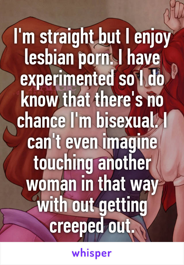 I'm straight but I enjoy lesbian porn. I have experimented so I do know that there's no chance I'm bisexual. I can't even imagine touching another woman in that way with out getting creeped out.