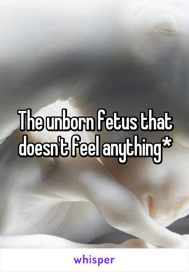 The unborn fetus that doesn't feel anything*